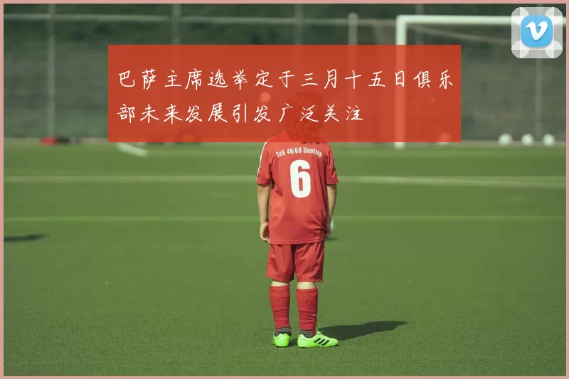巴萨主席选举定于三月十五日俱乐部未来发展引发广泛关注