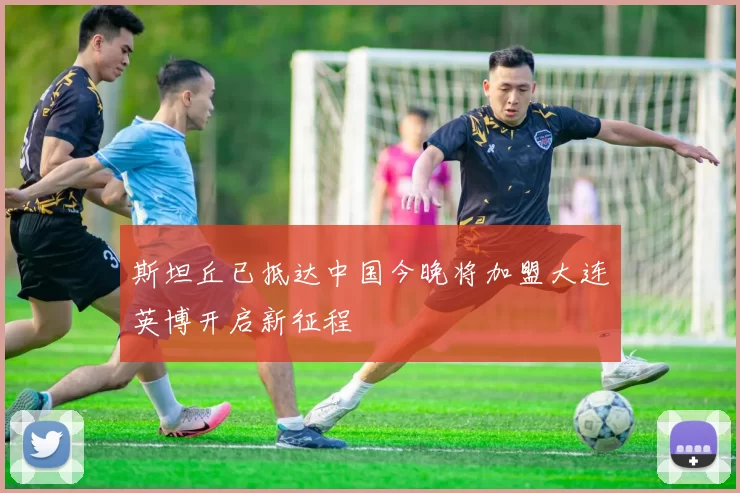 斯坦丘已抵达中国今晚将加盟大连英博开启新征程