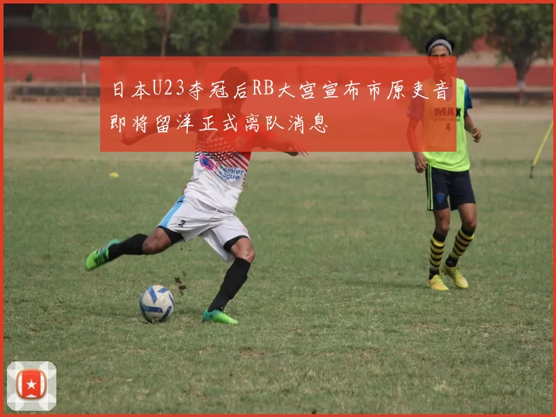 日本U23夺冠后RB大宫宣布市原吏音即将留洋正式离队消息