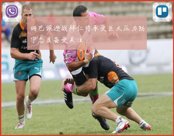 姆巴佩迎战拜仁将承受巨大压力防守态度备受关注