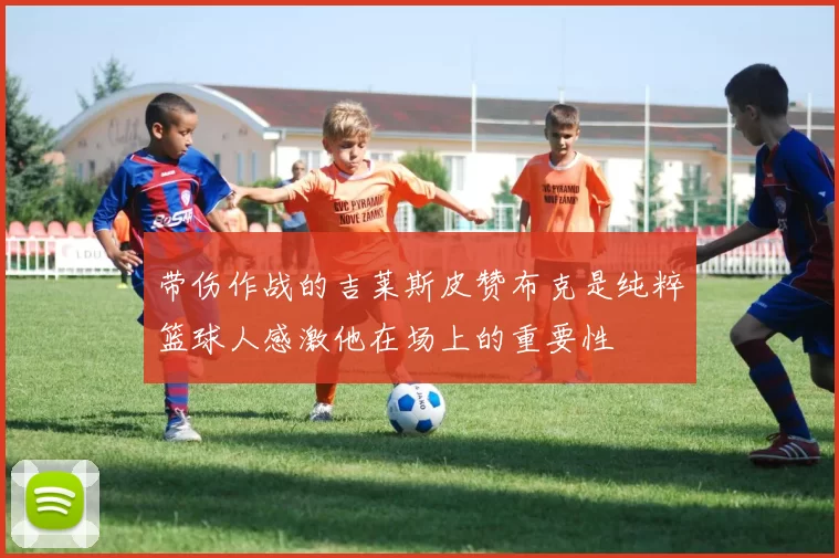 带伤作战的吉莱斯皮赞布克是纯粹篮球人感激他在场上的重要性