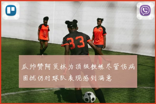 瓜帅赞阿莫林为顶级教练尽管伤病困扰仍对球队表现感到满意