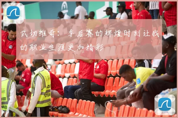 武切维奇：季后赛的辉煌时刻让我的职业生涯更加精彩
