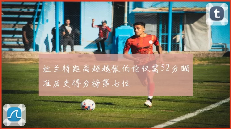杜兰特距离超越张伯伦仅需52分瞄准历史得分榜第七位