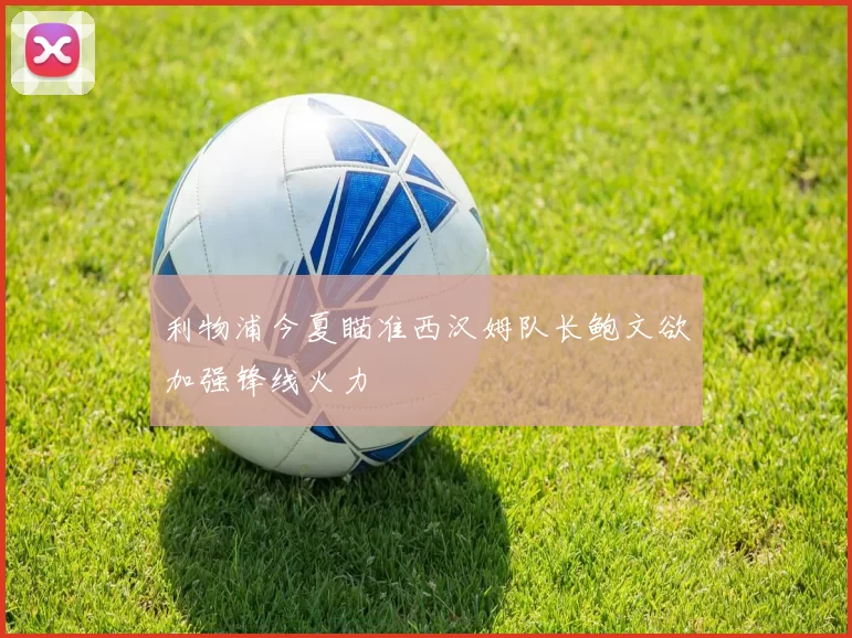 利物浦今夏瞄准西汉姆队长鲍文欲加强锋线火力