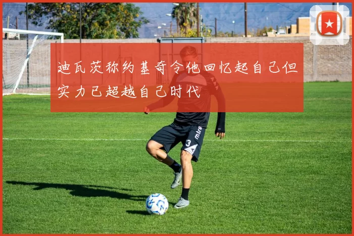 迪瓦茨称约基奇令他回忆起自己但实力已超越自己时代