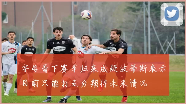 字母哥下赛季归来成疑波蒂斯表示目前只能打五分期待未来情况