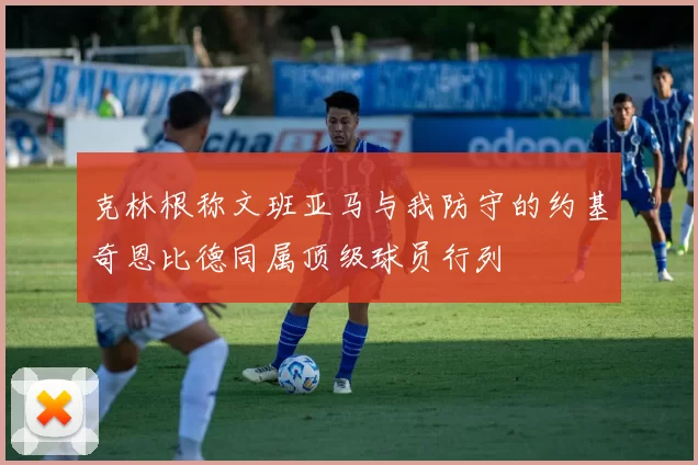 克林根称文班亚马与我防守的约基奇恩比德同属顶级球员行列